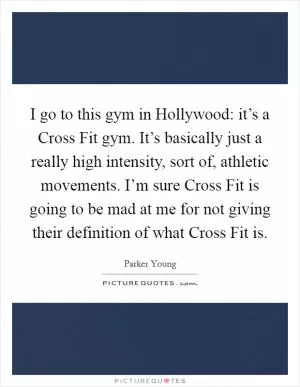 I go to this gym in Hollywood: it’s a Cross Fit gym. It’s basically just a really high intensity, sort of, athletic movements. I’m sure Cross Fit is going to be mad at me for not giving their definition of what Cross Fit is Picture Quote #1