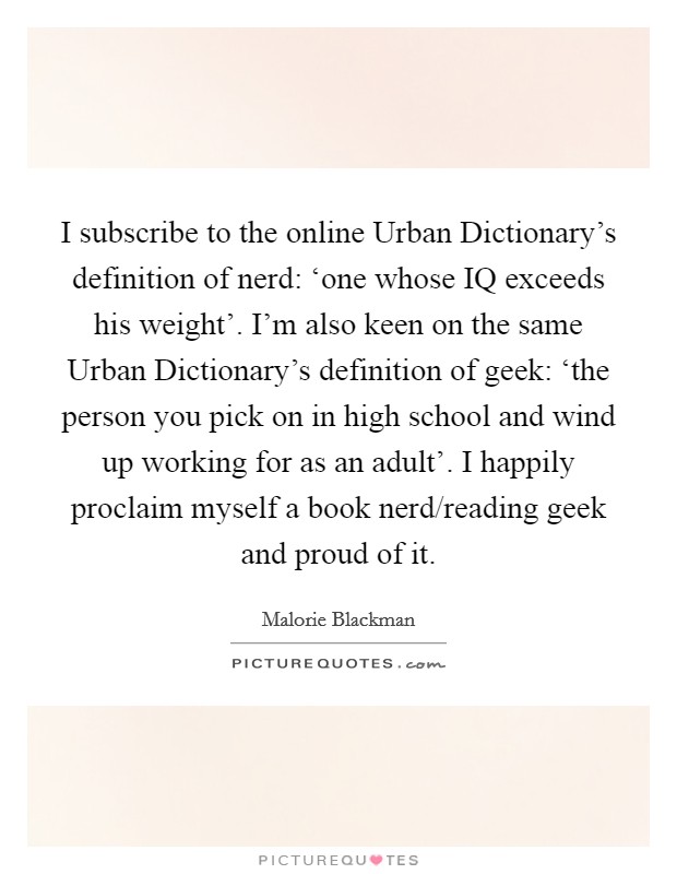 I subscribe to the online Urban Dictionary's definition of nerd: ‘one whose IQ exceeds his weight'. I'm also keen on the same Urban Dictionary's definition of geek: ‘the person you pick on in high school and wind up working for as an adult'. I happily proclaim myself a book nerd/reading geek and proud of it. Picture Quote #1