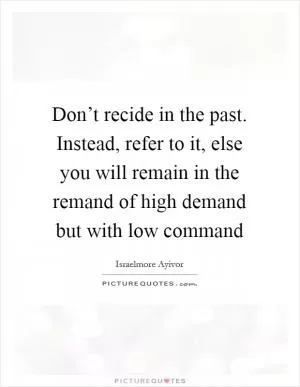 Don’t recide in the past. Instead, refer to it, else you will remain in the remand of high demand but with low command Picture Quote #1