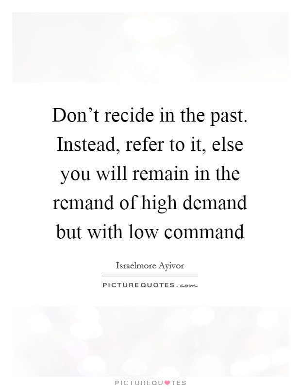 Don't recide in the past. Instead, refer to it, else you will remain in the remand of high demand but with low command Picture Quote #1