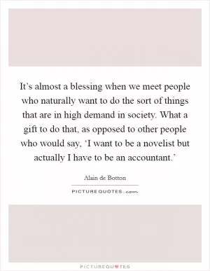 It’s almost a blessing when we meet people who naturally want to do the sort of things that are in high demand in society. What a gift to do that, as opposed to other people who would say, ‘I want to be a novelist but actually I have to be an accountant.’ Picture Quote #1