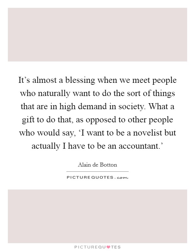 It's almost a blessing when we meet people who naturally want to do the sort of things that are in high demand in society. What a gift to do that, as opposed to other people who would say, ‘I want to be a novelist but actually I have to be an accountant.' Picture Quote #1
