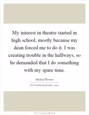 My interest in theatre started in high school, mostly because my dean forced me to do it. I was creating trouble in the hallways, so he demanded that I do something with my spare time Picture Quote #1