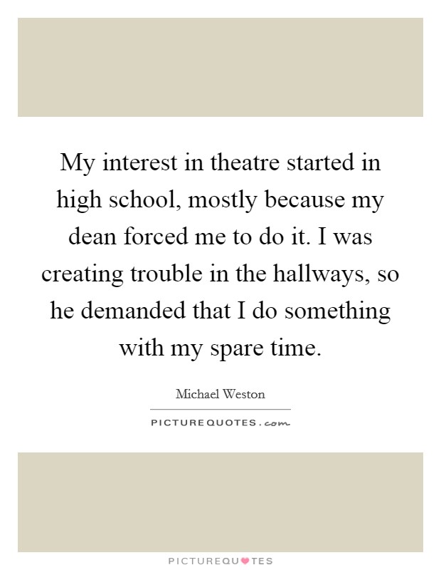 My interest in theatre started in high school, mostly because my dean forced me to do it. I was creating trouble in the hallways, so he demanded that I do something with my spare time. Picture Quote #1