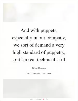 And with puppets, especially in our company, we sort of demand a very high standard of puppetry, so it’s a real technical skill Picture Quote #1