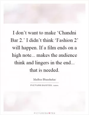 I don’t want to make ‘Chandni Bar 2.’ I didn’t think ‘Fashion 2’ will happen. If a film ends on a high note... makes the audience think and lingers in the end... that is needed Picture Quote #1