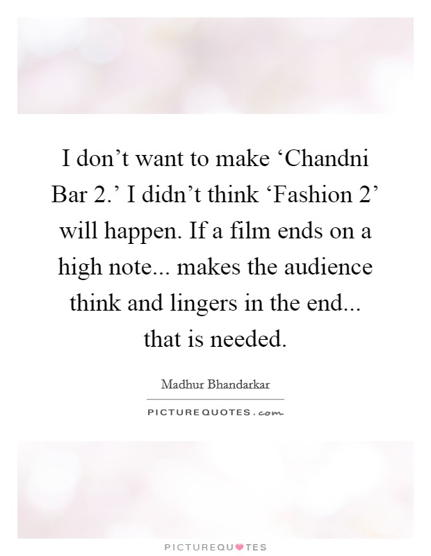 I don't want to make ‘Chandni Bar 2.' I didn't think ‘Fashion 2' will happen. If a film ends on a high note... makes the audience think and lingers in the end... that is needed. Picture Quote #1
