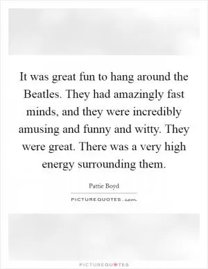 It was great fun to hang around the Beatles. They had amazingly fast minds, and they were incredibly amusing and funny and witty. They were great. There was a very high energy surrounding them Picture Quote #1
