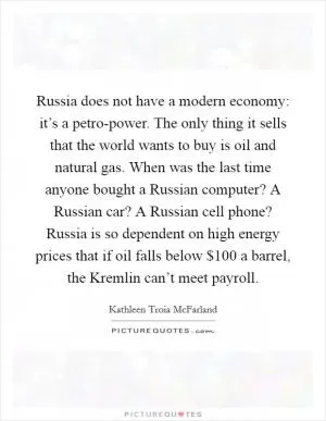 Russia does not have a modern economy: it’s a petro-power. The only thing it sells that the world wants to buy is oil and natural gas. When was the last time anyone bought a Russian computer? A Russian car? A Russian cell phone? Russia is so dependent on high energy prices that if oil falls below $100 a barrel, the Kremlin can’t meet payroll Picture Quote #1