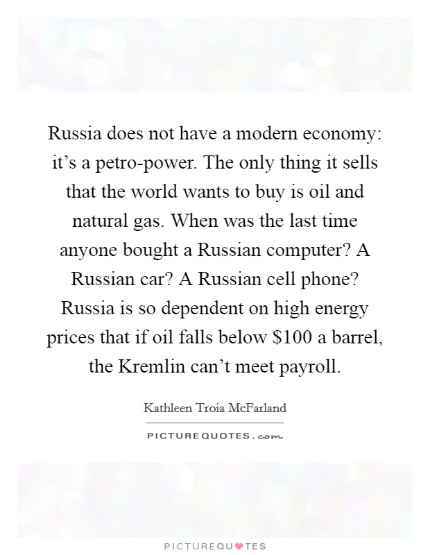 Russia does not have a modern economy: it's a petro-power. The only thing it sells that the world wants to buy is oil and natural gas. When was the last time anyone bought a Russian computer? A Russian car? A Russian cell phone? Russia is so dependent on high energy prices that if oil falls below $100 a barrel, the Kremlin can't meet payroll. Picture Quote #1
