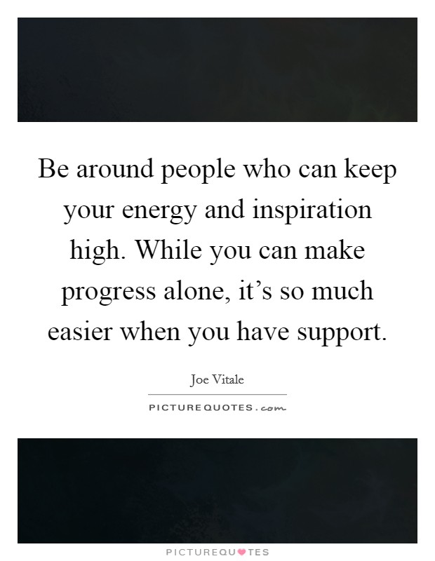 Be around people who can keep your energy and inspiration high. While you can make progress alone, it's so much easier when you have support. Picture Quote #1