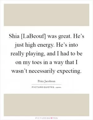 Shia [LaBeouf] was great. He’s just high energy. He’s into really playing, and I had to be on my toes in a way that I wasn’t necessarily expecting Picture Quote #1