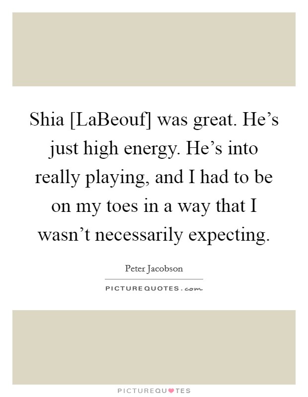Shia [LaBeouf] was great. He's just high energy. He's into really playing, and I had to be on my toes in a way that I wasn't necessarily expecting. Picture Quote #1