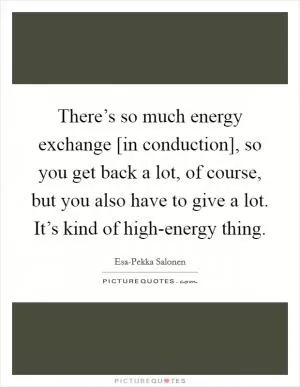 There’s so much energy exchange [in conduction], so you get back a lot, of course, but you also have to give a lot. It’s kind of high-energy thing Picture Quote #1