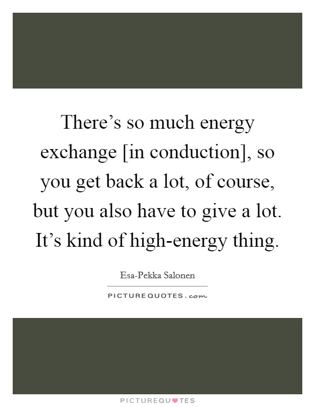 There's so much energy exchange [in conduction], so you get back a lot, of course, but you also have to give a lot. It's kind of high-energy thing. Picture Quote #1
