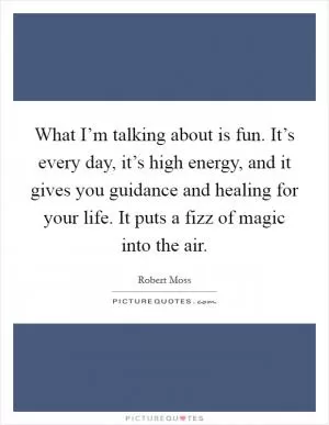 What I’m talking about is fun. It’s every day, it’s high energy, and it gives you guidance and healing for your life. It puts a fizz of magic into the air Picture Quote #1