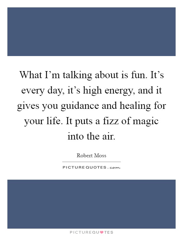 What I'm talking about is fun. It's every day, it's high energy, and it gives you guidance and healing for your life. It puts a fizz of magic into the air. Picture Quote #1