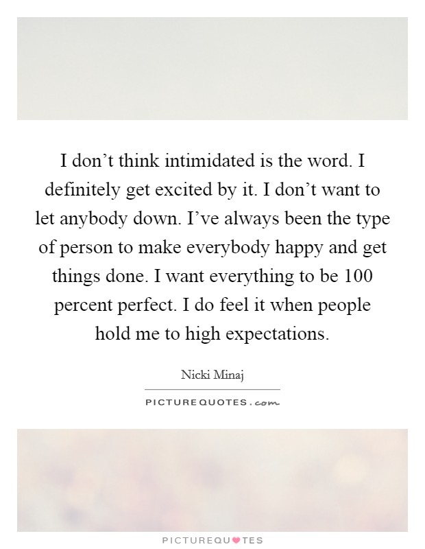 I don't think intimidated is the word. I definitely get excited by it. I don't want to let anybody down. I've always been the type of person to make everybody happy and get things done. I want everything to be 100 percent perfect. I do feel it when people hold me to high expectations. Picture Quote #1