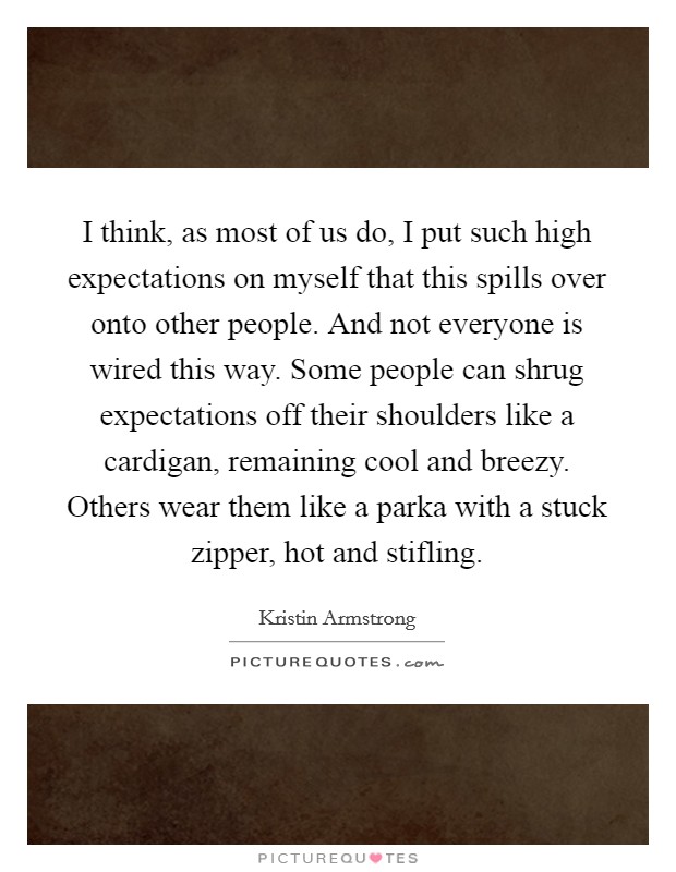 I think, as most of us do, I put such high expectations on myself that this spills over onto other people. And not everyone is wired this way. Some people can shrug expectations off their shoulders like a cardigan, remaining cool and breezy. Others wear them like a parka with a stuck zipper, hot and stifling. Picture Quote #1
