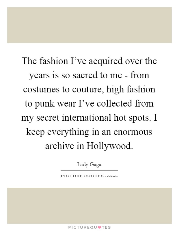 The fashion I've acquired over the years is so sacred to me - from costumes to couture, high fashion to punk wear I've collected from my secret international hot spots. I keep everything in an enormous archive in Hollywood. Picture Quote #1