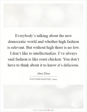 Everybody’s talking about the new democratic world and whether high fashion is relevant. But without high there is no low. I don’t like to intellectualize. I’ve always said fashion is like roast chicken: You don’t have to think about it to know it’s delicious Picture Quote #1