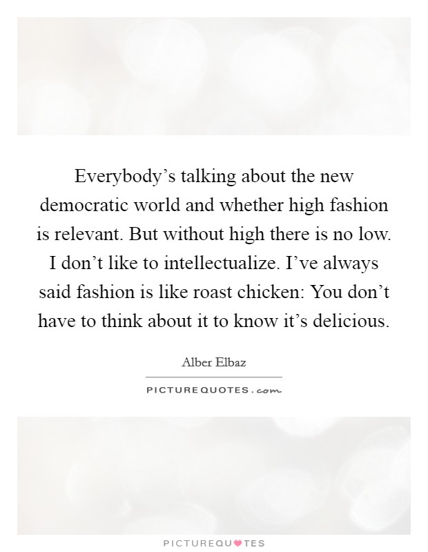 Everybody's talking about the new democratic world and whether high fashion is relevant. But without high there is no low. I don't like to intellectualize. I've always said fashion is like roast chicken: You don't have to think about it to know it's delicious. Picture Quote #1