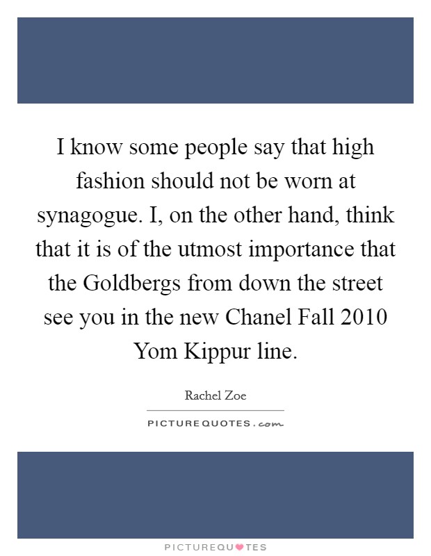 I know some people say that high fashion should not be worn at synagogue. I, on the other hand, think that it is of the utmost importance that the Goldbergs from down the street see you in the new Chanel Fall 2010 Yom Kippur line. Picture Quote #1