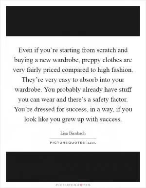 Even if you’re starting from scratch and buying a new wardrobe, preppy clothes are very fairly priced compared to high fashion. They’re very easy to absorb into your wardrobe. You probably already have stuff you can wear and there’s a safety factor. You’re dressed for success, in a way, if you look like you grew up with success Picture Quote #1
