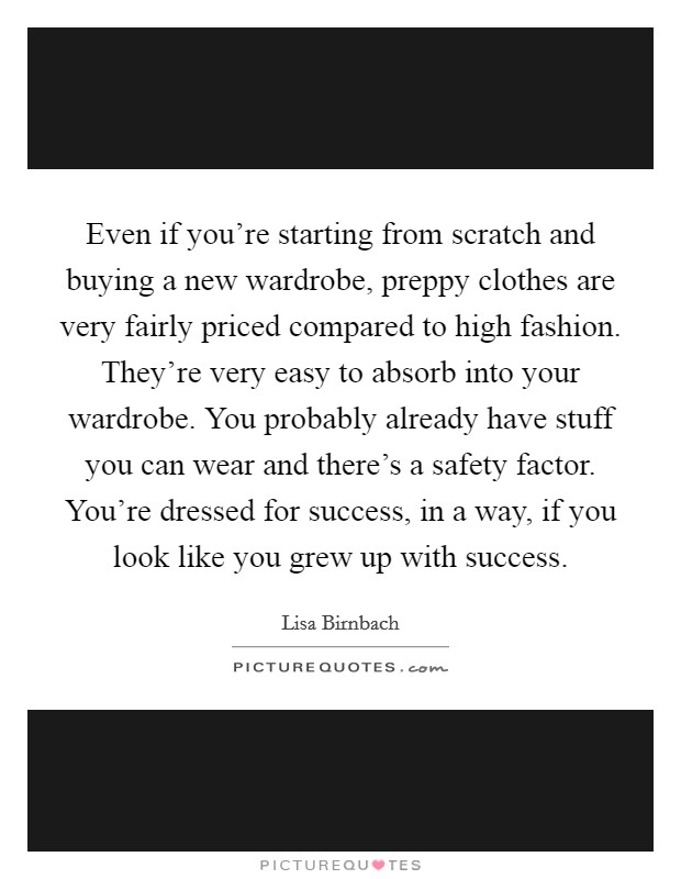 Even if you're starting from scratch and buying a new wardrobe, preppy clothes are very fairly priced compared to high fashion. They're very easy to absorb into your wardrobe. You probably already have stuff you can wear and there's a safety factor. You're dressed for success, in a way, if you look like you grew up with success. Picture Quote #1