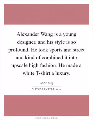 Alexander Wang is a young designer, and his style is so profound. He took sports and street and kind of combined it into upscale high fashion. He made a white T-shirt a luxury Picture Quote #1