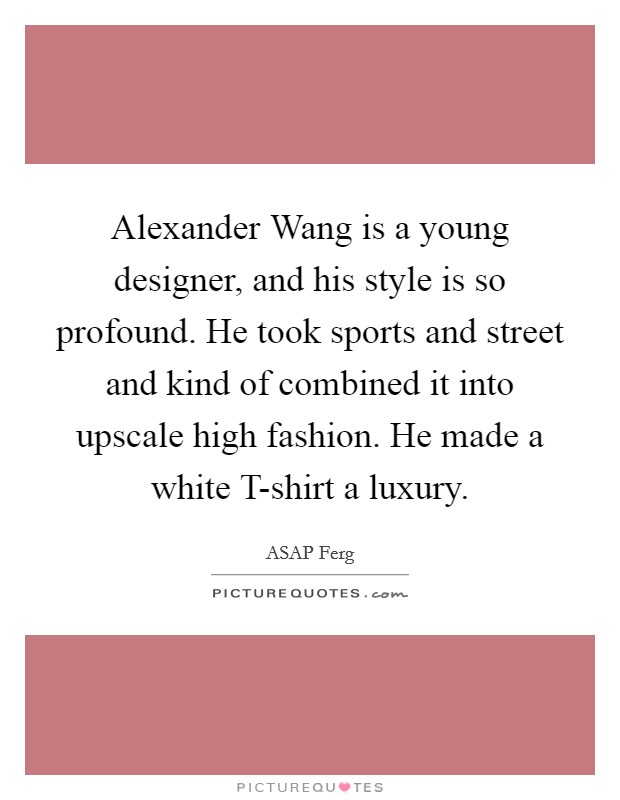 Alexander Wang is a young designer, and his style is so profound. He took sports and street and kind of combined it into upscale high fashion. He made a white T-shirt a luxury. Picture Quote #1