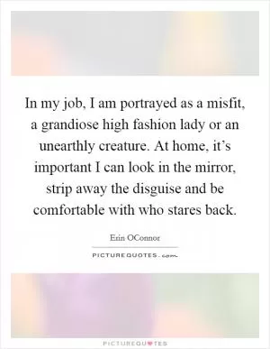 In my job, I am portrayed as a misfit, a grandiose high fashion lady or an unearthly creature. At home, it’s important I can look in the mirror, strip away the disguise and be comfortable with who stares back Picture Quote #1
