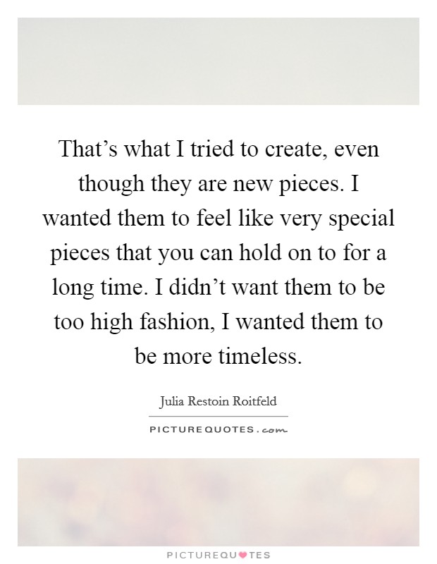 That's what I tried to create, even though they are new pieces. I wanted them to feel like very special pieces that you can hold on to for a long time. I didn't want them to be too high fashion, I wanted them to be more timeless. Picture Quote #1