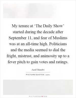 My tenure at ‘The Daily Show’ started during the decade after September 11, and fear of Muslims was at an all-time high. Politicians and the media seemed to dial the fright, mistrust, and animosity up to a fever pitch to gain votes and ratings Picture Quote #1