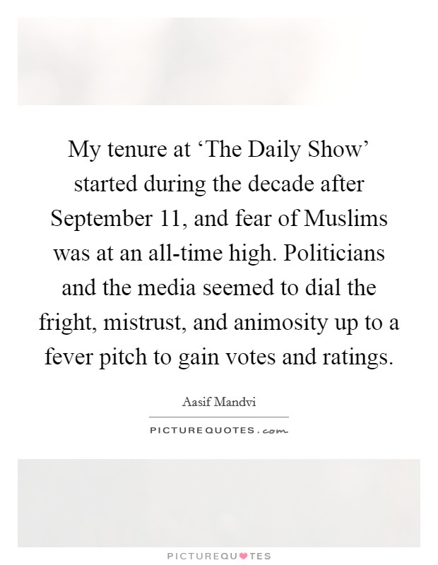 My tenure at ‘The Daily Show' started during the decade after September 11, and fear of Muslims was at an all-time high. Politicians and the media seemed to dial the fright, mistrust, and animosity up to a fever pitch to gain votes and ratings. Picture Quote #1