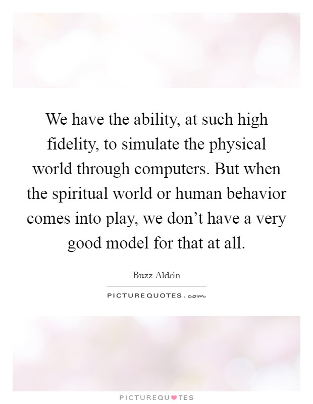 We have the ability, at such high fidelity, to simulate the physical world through computers. But when the spiritual world or human behavior comes into play, we don't have a very good model for that at all. Picture Quote #1