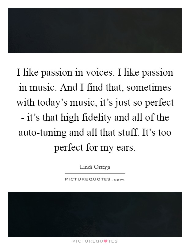 I like passion in voices. I like passion in music. And I find that, sometimes with today's music, it's just so perfect - it's that high fidelity and all of the auto-tuning and all that stuff. It's too perfect for my ears. Picture Quote #1